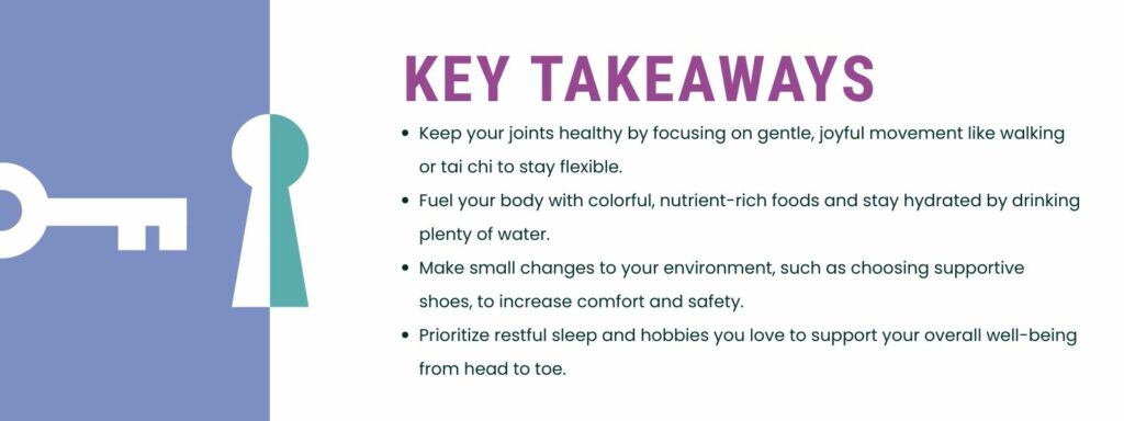 infographic that says 'Key Takeaways
Keep your joints healthy by focusing on gentle, joyful movement like walking or tai chi to stay flexible.
Fuel your body with colorful, nutrient-rich foods and stay hydrated by drinking plenty of water.
Make small changes to your environment, such as choosing supportive shoes, to increase comfort and safety.
Prioritize restful sleep and hobbies you love to support your overall well-being from head to toe.'