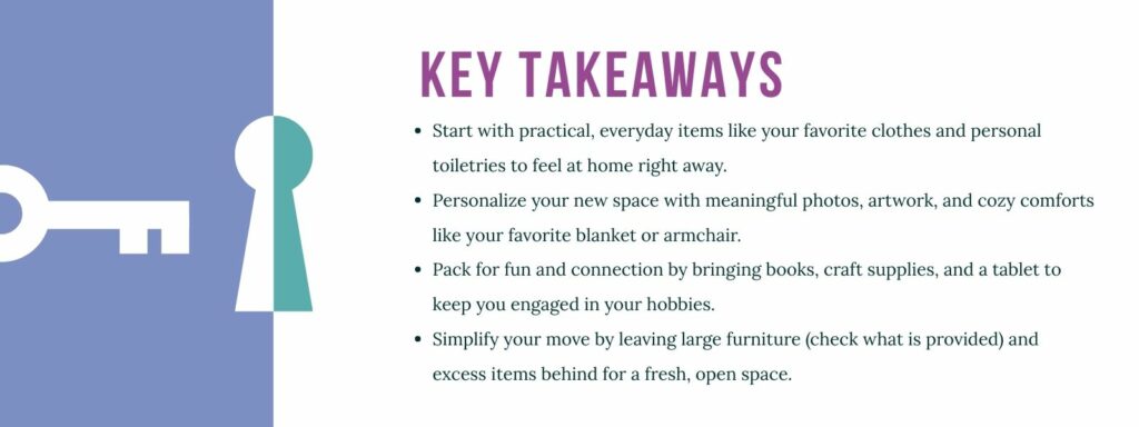 infographic that says 'Key Takeaways
Start with practical, everyday items like your favorite clothes and personal toiletries to feel at home right away.
Personalize your new space with meaningful photos, artwork, and cozy comforts like your favorite blanket or armchair.
Pack for fun and connection by bringing books, craft supplies, and a tablet to keep you engaged in your hobbies.
Simplify your move by leaving large furniture (check what is provided) and excess items behind for a fresh, open space.'